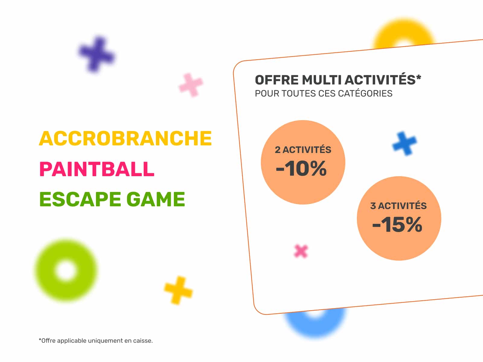 Accrobranche, Paintball, Escape Game : Offre Multi Activités Offre multi activités Accrobranche, Paintball, Escape Game : -10% pour 2 activités, -15% pour 3. Offre applicable en caisse.